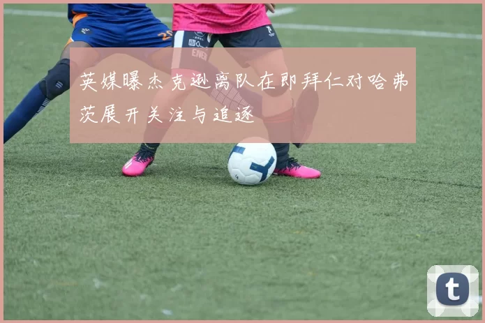 英媒曝杰克逊离队在即拜仁对哈弗茨展开关注与追逐