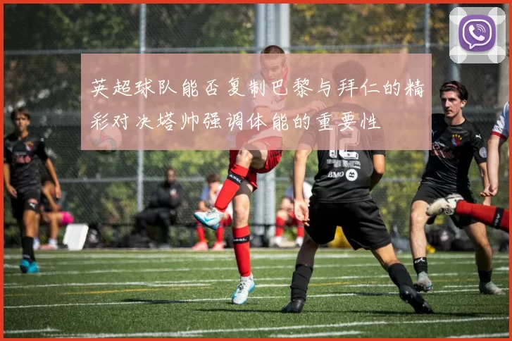 英超球队能否复制巴黎与拜仁的精彩对决塔帅强调体能的重要性