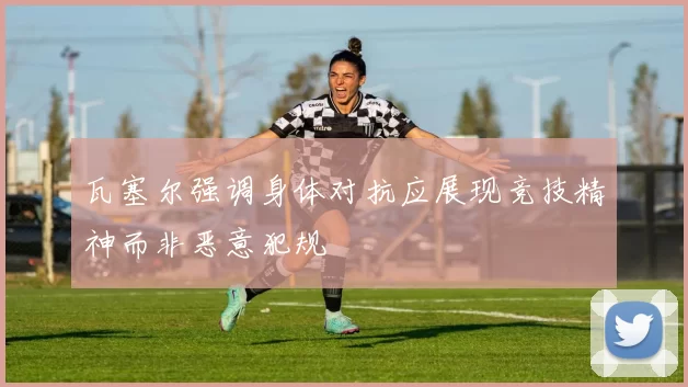 瓦塞尔强调身体对抗应展现竞技精神而非恶意犯规
