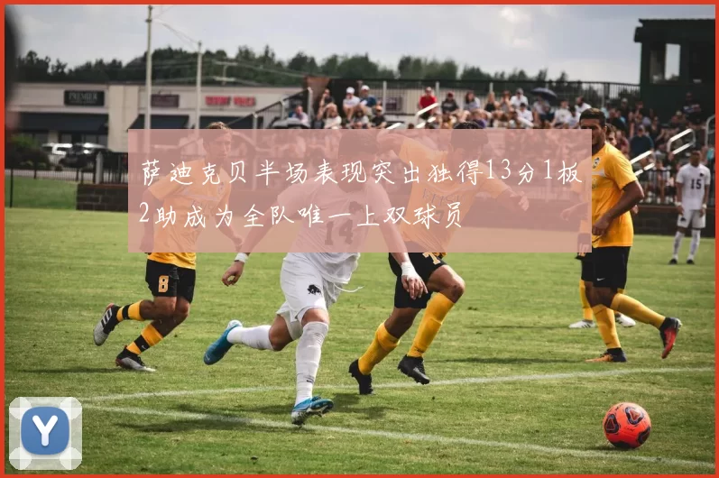 萨迪克贝半场表现突出独得13分1板2助成为全队唯一上双球员