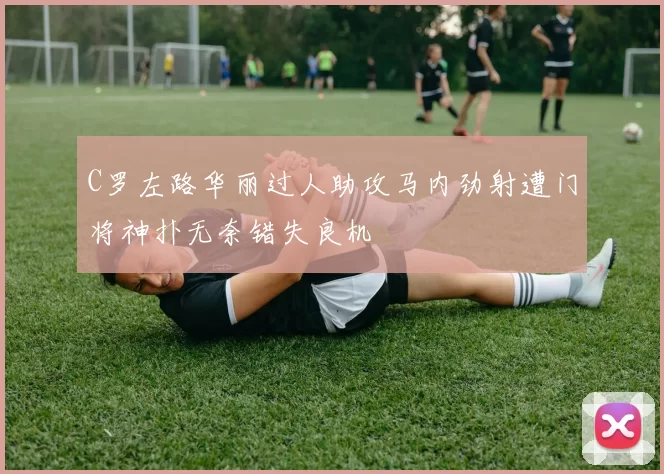 C罗左路华丽过人助攻马内劲射遭门将神扑无奈错失良机