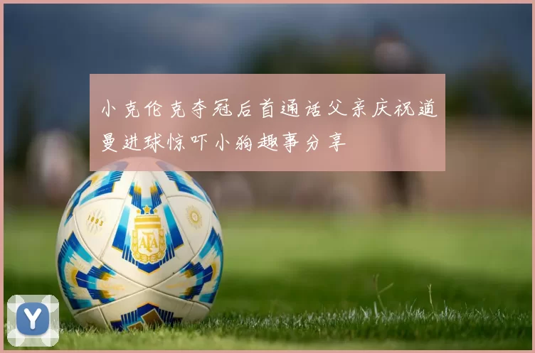 小克伦克夺冠后首通话父亲庆祝道曼进球惊吓小狗趣事分享