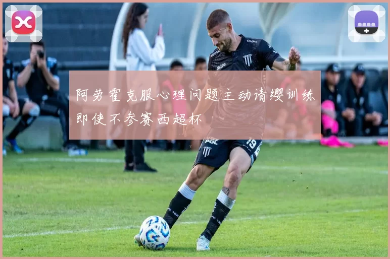 阿劳霍克服心理问题主动请缨训练即使不参赛西超杯