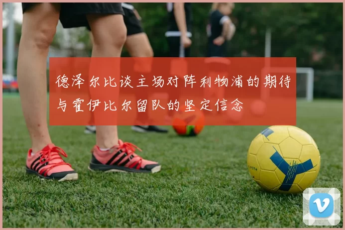 德泽尔比谈主场对阵利物浦的期待与霍伊比尔留队的坚定信念